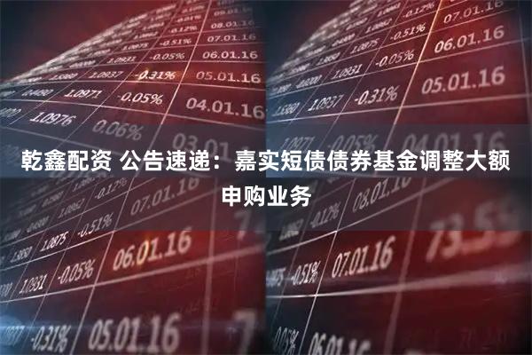 乾鑫配资 公告速递：嘉实短债债券基金调整大额申购业务