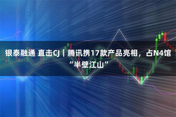 银泰融通 直击CJ｜腾讯携17款产品亮相，占N4馆“半壁江山”