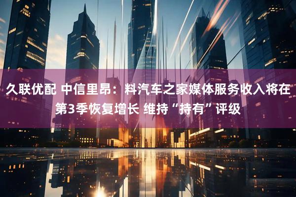 久联优配 中信里昂：料汽车之家媒体服务收入将在第3季恢复增长 维持“持有”评级