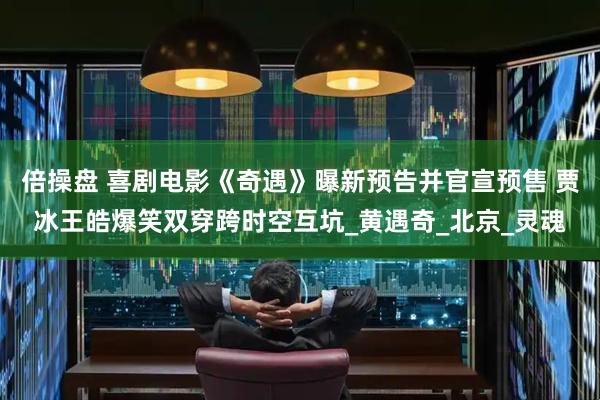 倍操盘 喜剧电影《奇遇》曝新预告并官宣预售 贾冰王皓爆笑双穿跨时空互坑_黄遇奇_北京_灵魂