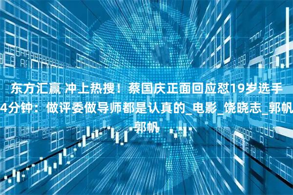 东方汇赢 冲上热搜！蔡国庆正面回应怼19岁选手4分钟：做评委做导师都是认真的_电影_饶晓志_郭帆