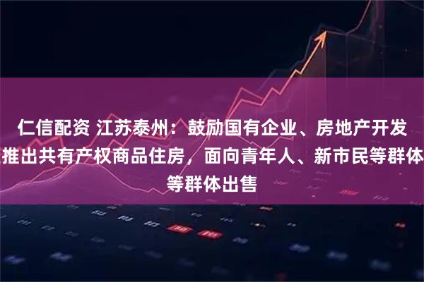 仁信配资 江苏泰州：鼓励国有企业、房地产开发企业推出共有产权商品住房，面向青年人、新市民等群体出售