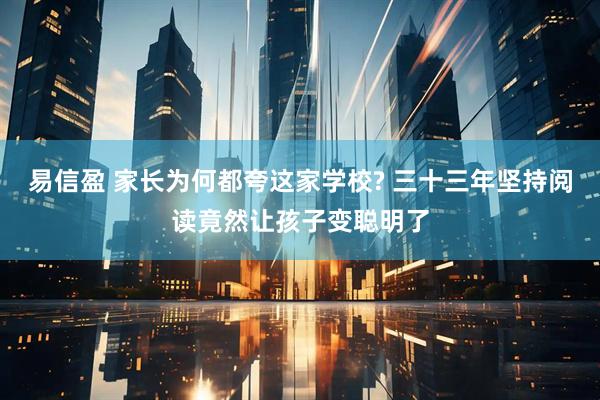易信盈 家长为何都夸这家学校? 三十三年坚持阅读竟然让孩子变聪明了