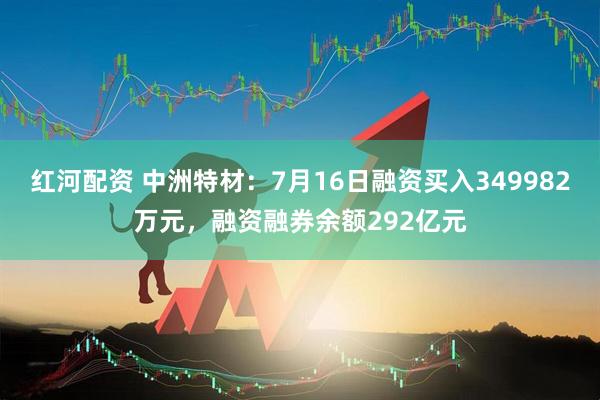 红河配资 中洲特材：7月16日融资买入349982万元，融资融券余额292亿元