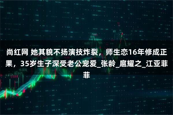 尚红网 她其貌不扬演技炸裂，师生恋16年修成正果，35岁生子深受老公宠爱_张龄_扈耀之_江亚菲