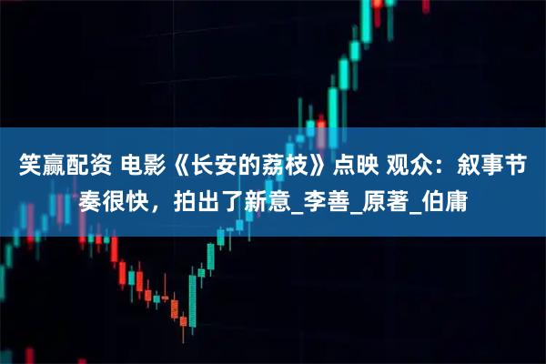笑赢配资 电影《长安的荔枝》点映 观众：叙事节奏很快，拍出了新意_李善_原著_伯庸
