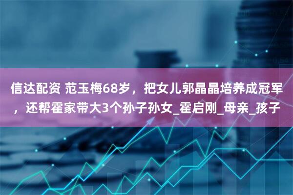 信达配资 范玉梅68岁，把女儿郭晶晶培养成冠军，还帮霍家带大3个孙子孙女_霍启刚_母亲_孩子