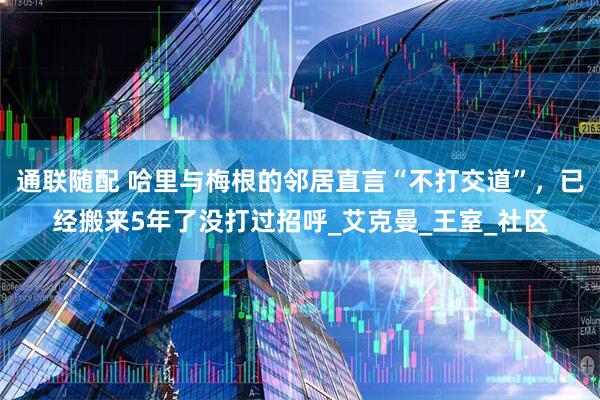 通联随配 哈里与梅根的邻居直言“不打交道”，已经搬来5年了没打过招呼_艾克曼_王室_社区