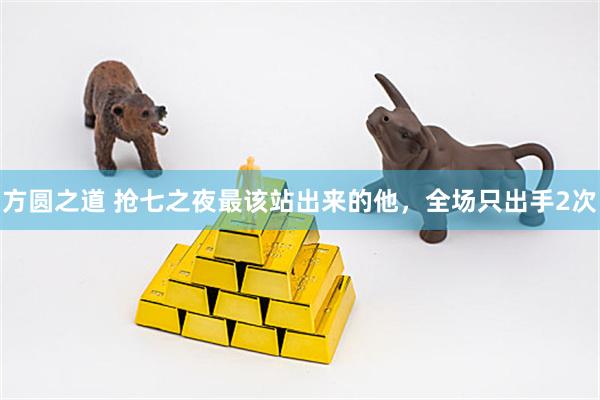方圆之道 抢七之夜最该站出来的他，全场只出手2次