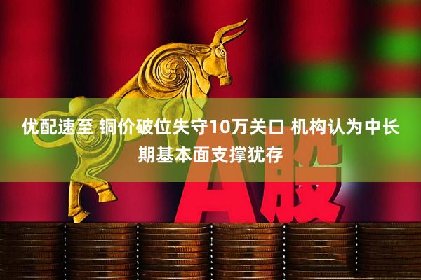 优配速至 铜价破位失守10万关口 机构认为中长期基本面支撑犹存
