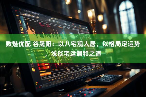 数魅优配 谷晟阳：以八宅观人居，以格局定运势，浅谈宅运调和之道