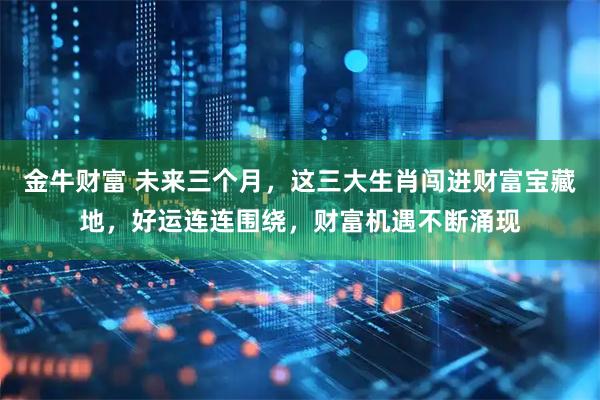 金牛财富 未来三个月，这三大生肖闯进财富宝藏地，好运连连围绕，财富机遇不断涌现