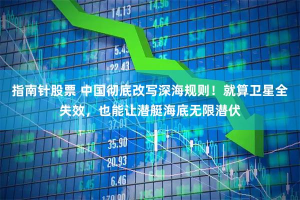 指南针股票 中国彻底改写深海规则！就算卫星全失效，也能让潜艇海底无限潜伏