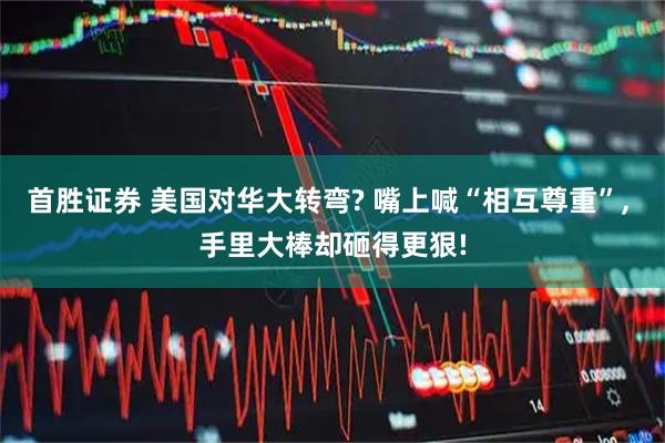 首胜证券 美国对华大转弯? 嘴上喊“相互尊重”, 手里大棒却砸得更狠!