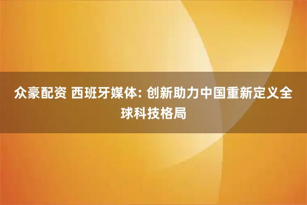 众豪配资 西班牙媒体: 创新助力中国重新定义全球科技格局