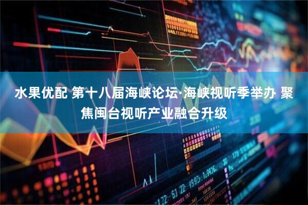 水果优配 第十八届海峡论坛·海峡视听季举办 聚焦闽台视听产业融合升级