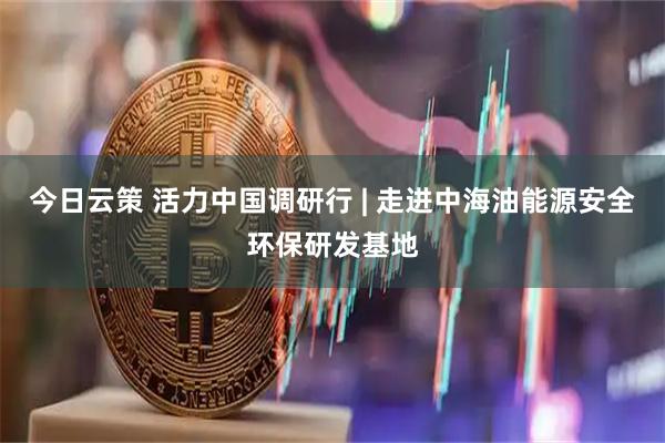 今日云策 活力中国调研行 | 走进中海油能源安全环保研发基地