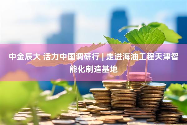 中金辰大 活力中国调研行 | 走进海油工程天津智能化制造基地