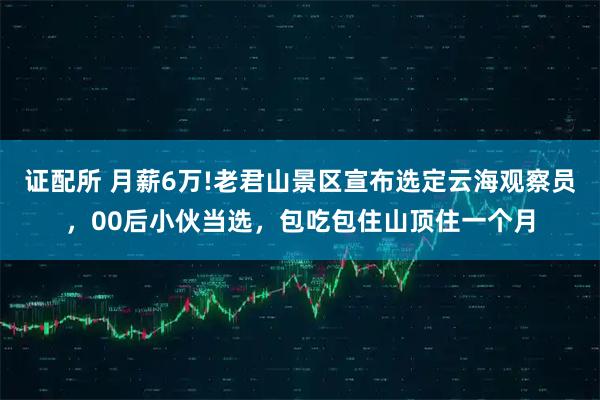 证配所 月薪6万!老君山景区宣布选定云海观察员，00后小伙当选，包吃包住山顶住一个月