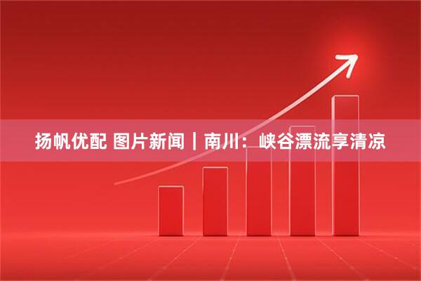 扬帆优配 图片新闻｜南川：峡谷漂流享清凉