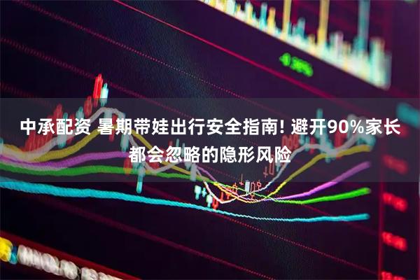 中承配资 暑期带娃出行安全指南! 避开90%家长都会忽略的隐形风险