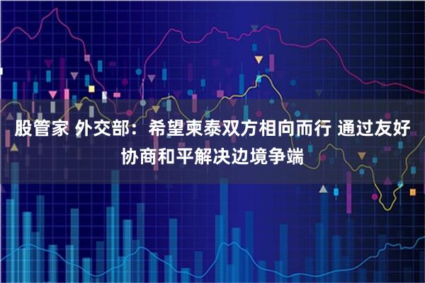 股管家 外交部：希望柬泰双方相向而行 通过友好协商和平解决边境争端