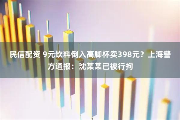 民信配资 9元饮料倒入高脚杯卖398元？上海警方通报：沈某某已被行拘