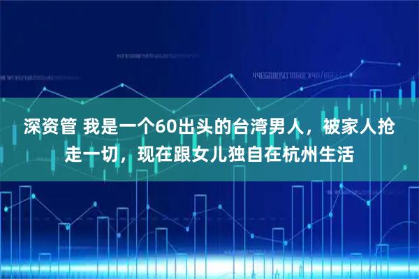 深资管 我是一个60出头的台湾男人，被家人抢走一切，现在跟女儿独自在杭州生活