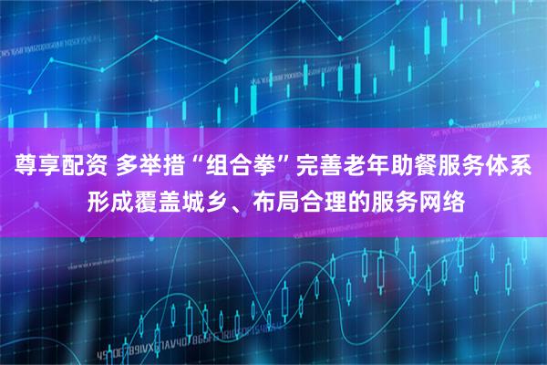 尊享配资 多举措“组合拳”完善老年助餐服务体系 形成覆盖城乡、布局合理的服务网络