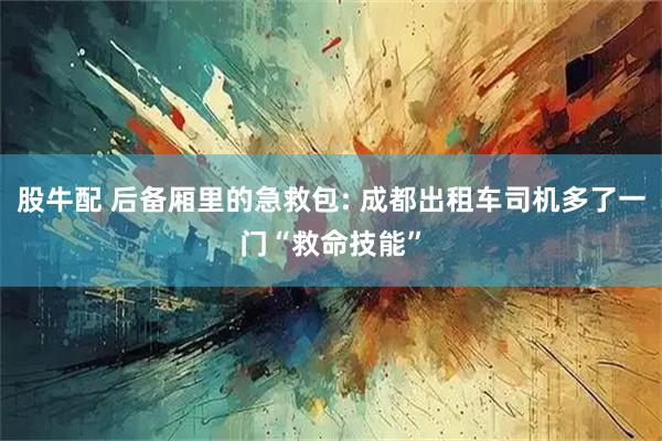 股牛配 后备厢里的急救包: 成都出租车司机多了一门“救命技能”